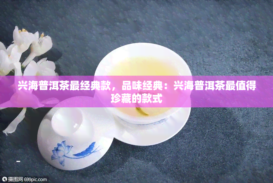 兴海普洱茶最经典款，品味经典：兴海普洱茶最值得珍藏的款式