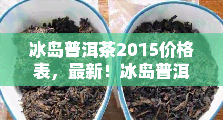 冰岛普洱茶2015价格表，最新！冰岛普洱茶2015价格表一览