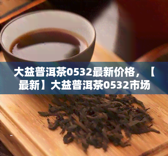 大益普洱茶0532最新价格，【最新】大益普洱茶0532市场价格一览