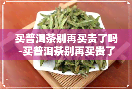 买普洱茶别再买贵了吗-买普洱茶别再买贵了吗知乎