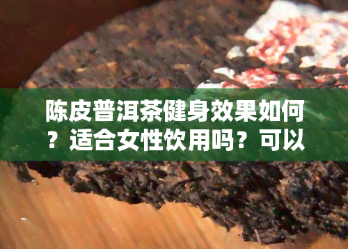 陈皮普洱茶健身效果如何？适合女性饮用吗？可以减肥吗？需要喝几盒才能看到效果？