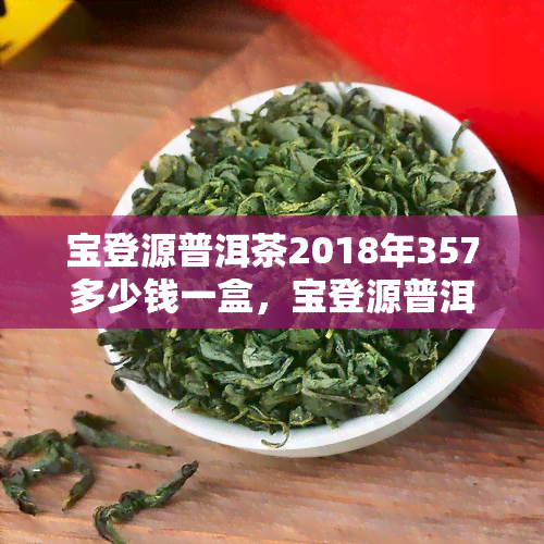 宝登源普洱茶2018年357多少钱一盒，宝登源普洱茶2018年357克价格，一盒多少？