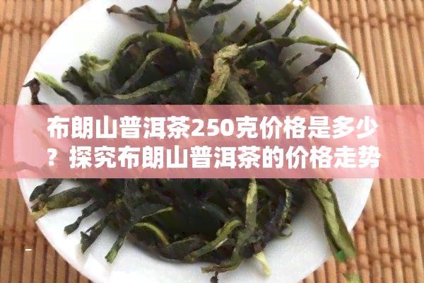 布朗山普洱茶250克价格是多少？探究布朗山普洱茶的价格走势与品质关系