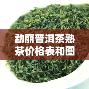 勐丽普洱茶熟茶价格表和图片，最新！勐丽普洱茶熟茶价格表及高清图片全览