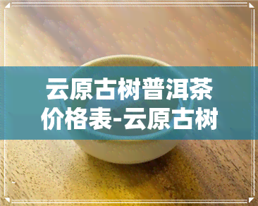 云原古树普洱茶价格表-云原古树普洱茶价格表和图片