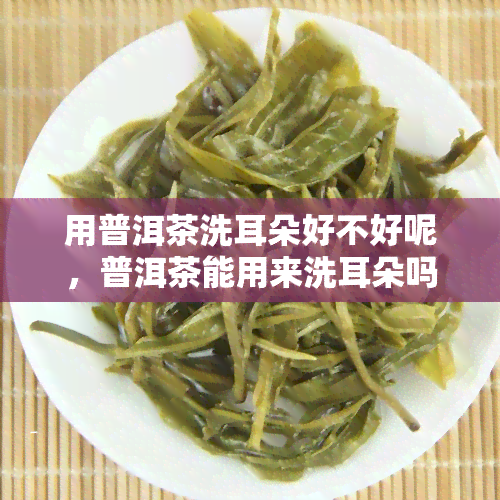 用普洱茶洗耳朵好不好呢，普洱茶能用来洗耳朵吗？探讨其效果与注意事项