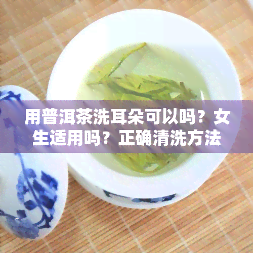 用普洱茶洗耳朵可以吗？女生适用吗？正确清洗方法是什么？普洱茶水能洗头、洗脸吗？