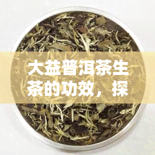 大益普洱茶生茶的功效，探索大益普洱茶生茶的神奇功效！