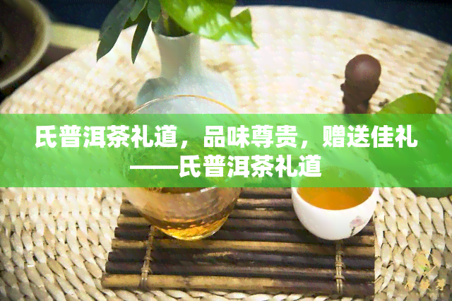 氏普洱茶礼道，品味尊贵，赠送佳礼——氏普洱茶礼道