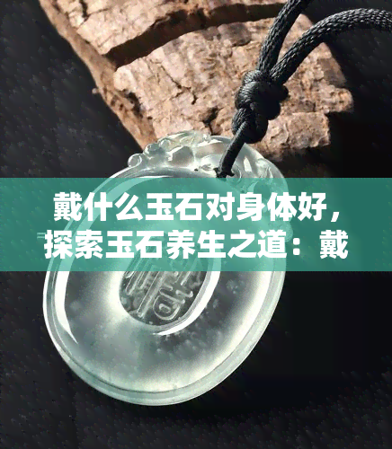 戴什么玉石对身体好，探索玉石养生之道：戴什么玉石对身体更好？