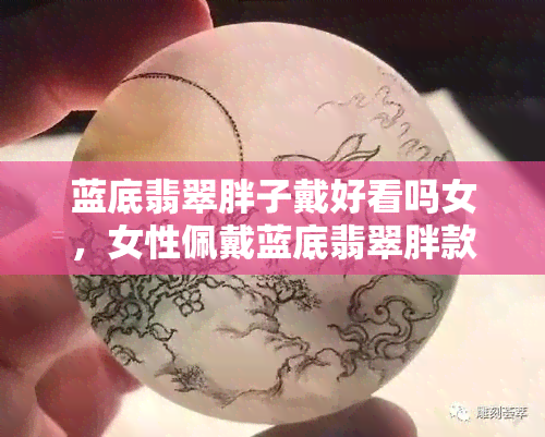 蓝底翡翠胖子戴好看吗女，女性佩戴蓝底翡翠胖款，如何才能更美观？