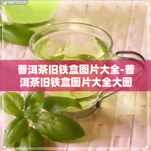 普洱茶旧铁盒图片大全-普洱茶旧铁盒图片大全大图