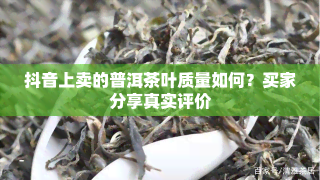 抖音上卖的普洱茶叶质量如何？买家分享真实评价