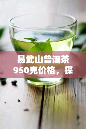 易武山普洱茶950克价格，探寻高品质生活：易武山普洱茶950克价格详解