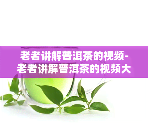 老者讲解普洱茶的视频-老者讲解普洱茶的视频大全