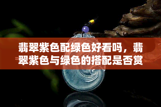 翡翠紫色配绿色好看吗，翡翠紫色与绿色的搭配是否赏心悦目？