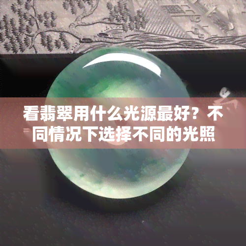 看翡翠用什么光源更好？不同情况下选择不同的光照