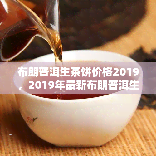 布朗普洱生茶饼价格2019，2019年最新布朗普洱生茶饼价格表，一饼多少钱？