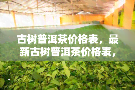 古树普洱茶价格表，最新古树普洱茶价格表，一网打尽各茶叶价格！