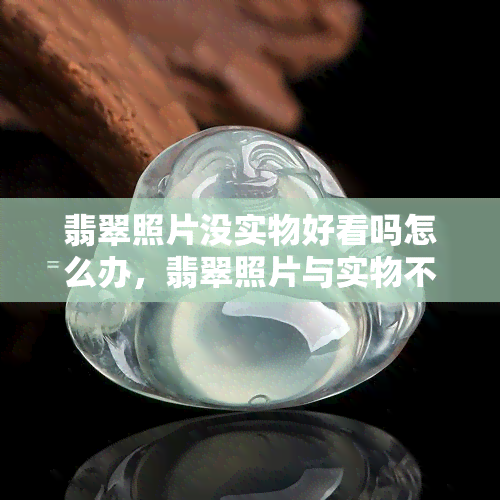 翡翠照片没实物好看吗怎么办，翡翠照片与实物不符？如何解决这个问题？