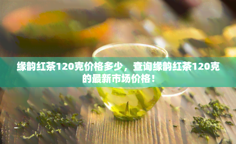 缘韵红茶120克价格多少，查询缘韵红茶120克的最新市场价格！