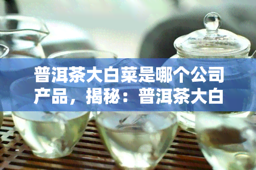 普洱茶大白菜是哪个公司产品，揭秘：普洱茶大白菜由哪家公司生产？