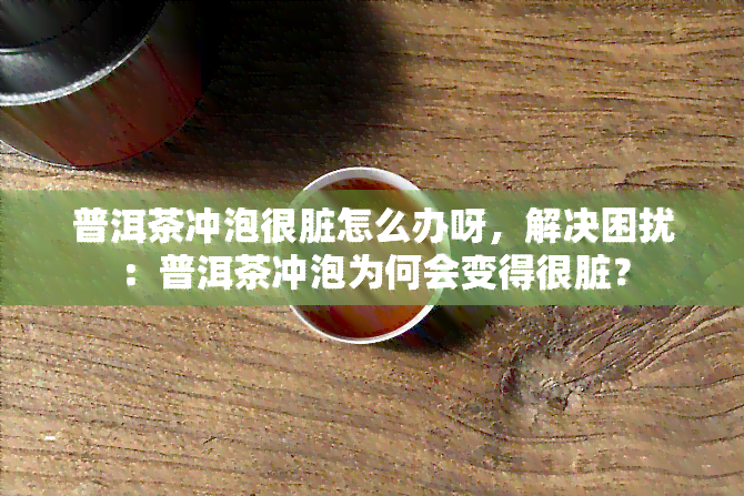 普洱茶冲泡很脏怎么办呀，解决困扰：普洱茶冲泡为何会变得很脏？