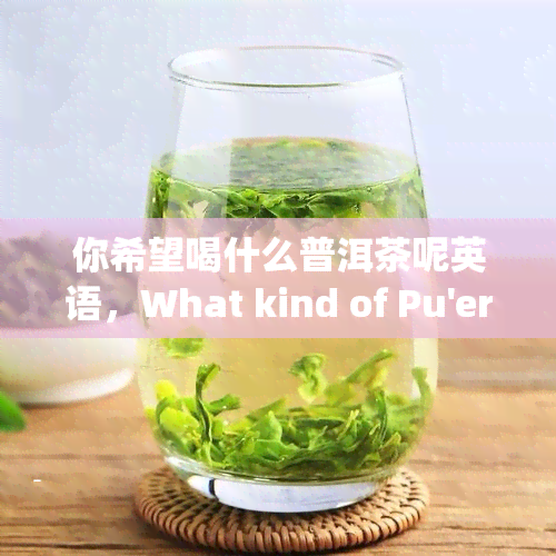 你希望喝什么普洱茶呢英语，What kind of Pu'er tea do you prefer?