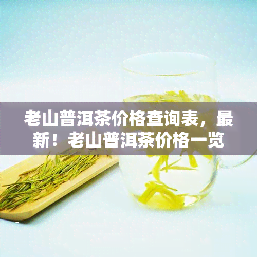 老山普洱茶价格查询表，最新！老山普洱茶价格一览表，让您轻松掌握市场行情