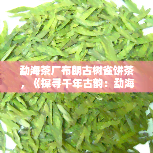 勐海茶厂布朗古树雀饼茶，《探寻千年古韵：勐海茶厂布朗古树雀饼茶的魅力》