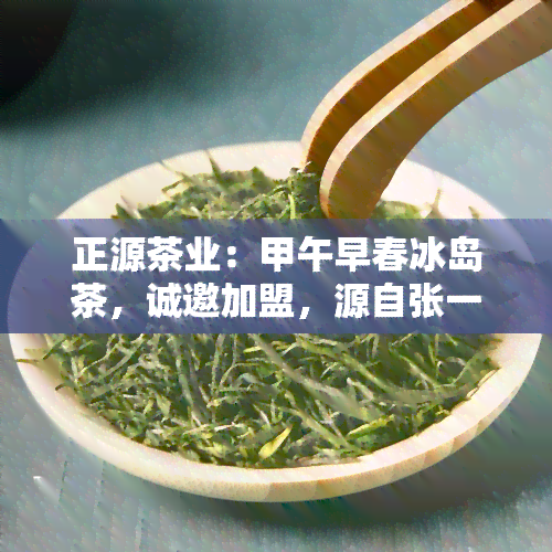 正源茶业：甲午早春冰岛茶，诚邀加盟，源自张一元，品质保证，值得信