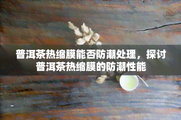 普洱茶热缩膜能否防潮处理，探讨普洱茶热缩膜的防潮性能