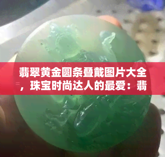 翡翠黄金圆条叠戴图片大全，珠宝时尚达人的更爱：翡翠黄金圆条叠戴图片大全