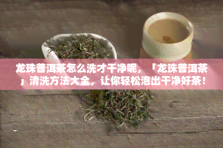 龙珠普洱茶怎么洗才干净呢，「龙珠普洱茶」清洗方法大全，让你轻松泡出干净好茶！