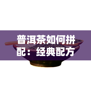 普洱茶如何拼配：经典配方比例与外观考量