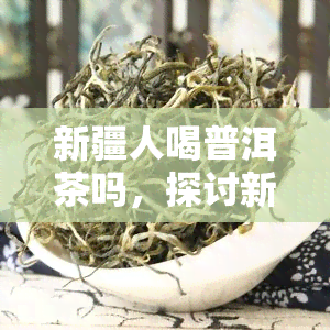 新疆人喝普洱茶吗，探讨新疆人的饮茶惯：他们是否喜欢喝普洱茶？