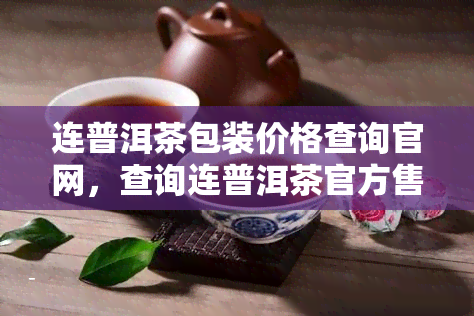 连普洱茶包装价格查询官网，查询连普洱茶官方售价及包装信息，尽在连普洱茶包装价格查询官网！