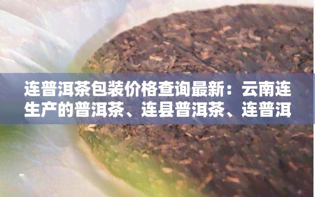 连普洱茶包装价格查询最新：云南连生产的普洱茶、连县普洱茶、连普洱茶树的价格信息一览