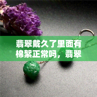 翡翠戴久了里面有棉絮正常吗，翡翠佩戴过程中出现棉絮，这是正常的吗？