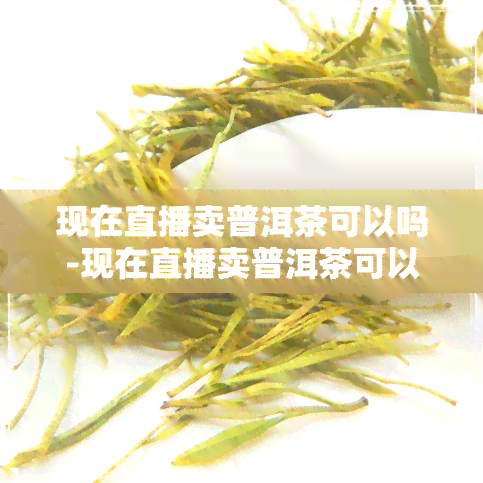 现在直播卖普洱茶可以吗-现在直播卖普洱茶可以吗知乎