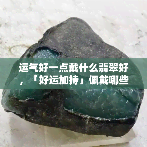 运气好一点戴什么翡翠好，「好运加持」佩戴哪些翡翠饰品能提升运势？