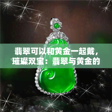 翡翠可以和黄金一起戴，璀璨双宝：翡翠与黄金的完美搭配