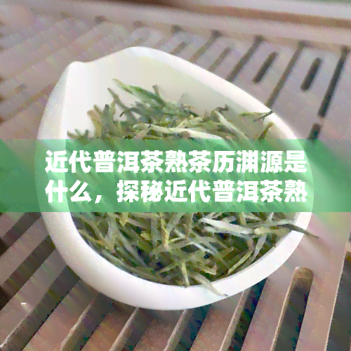 近代普洱茶熟茶历渊源是什么，探秘近代普洱茶熟茶的历渊源