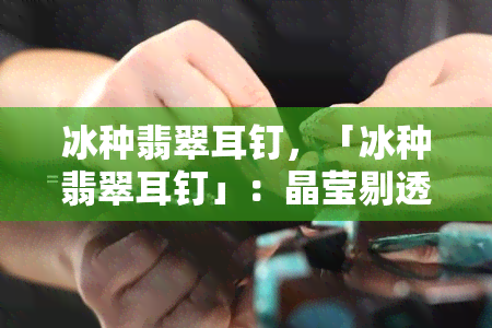 冰种翡翠耳钉，「冰种翡翠耳钉」：晶莹剔透，高贵典雅的珠宝配饰