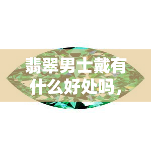 翡翠男士戴有什么好处吗，探究翡翠男士佩戴的益处：提升气质，保健康！