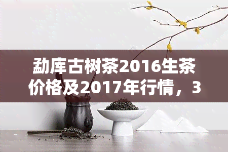 勐库古树茶2016生茶价格及2017年行情，357克生茶饼售价一览