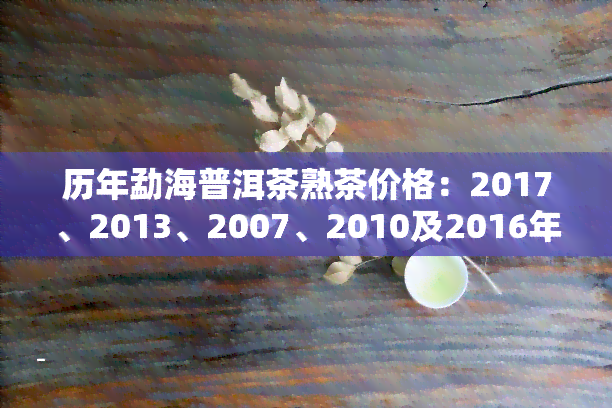 历年勐海普洱茶熟茶价格：2017、2013、2007、2010及2016年的价格一览