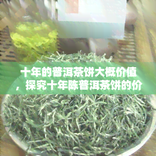 十年的普洱茶饼大概价值，探究十年陈普洱茶饼的价值：时间对茶叶品质的影响