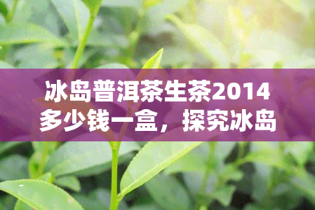 冰岛普洱茶生茶2014多少钱一盒，探究冰岛普洱茶生茶2014的价格，一盒要多少钱？