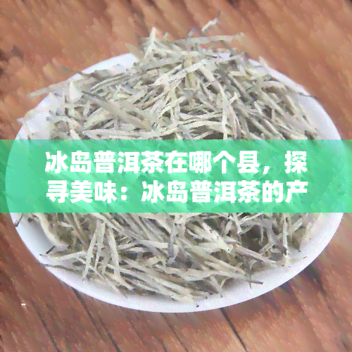 冰岛普洱茶在哪个县，探寻美味：冰岛普洱茶的产地——揭秘它来自哪个县